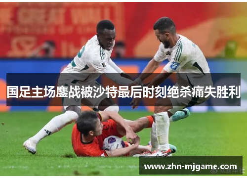 国足主场鏖战被沙特最后时刻绝杀痛失胜利