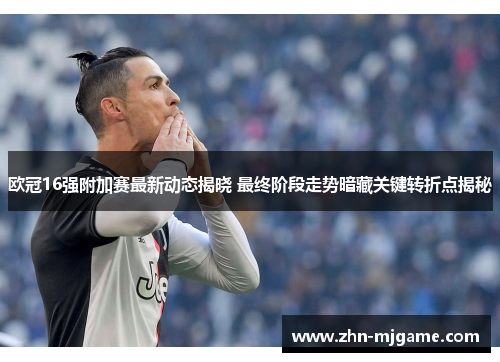 欧冠16强附加赛最新动态揭晓 最终阶段走势暗藏关键转折点揭秘